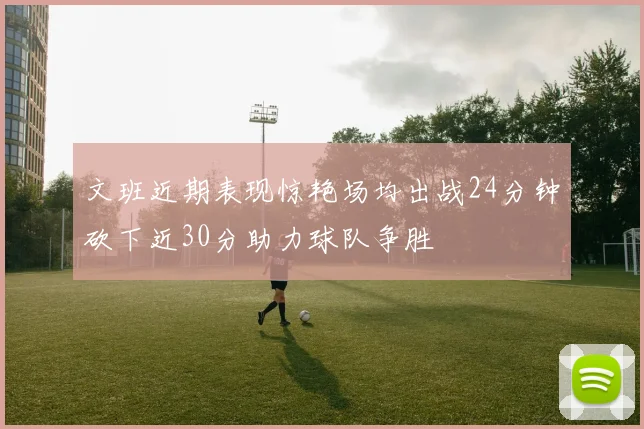 文班近期表现惊艳场均出战24分钟砍下近30分助力球队争胜