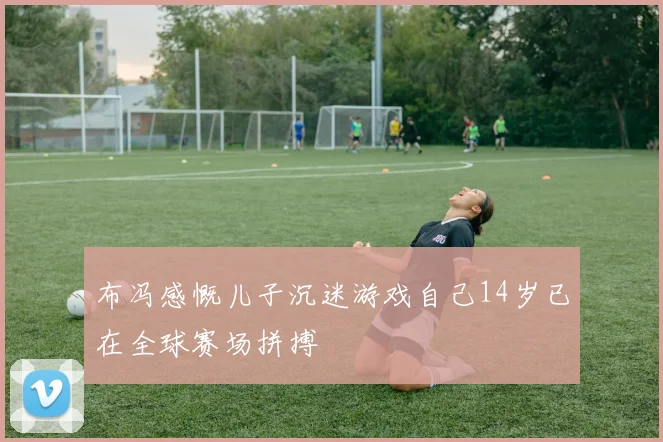 布冯感慨儿子沉迷游戏自己14岁已在全球赛场拼搏