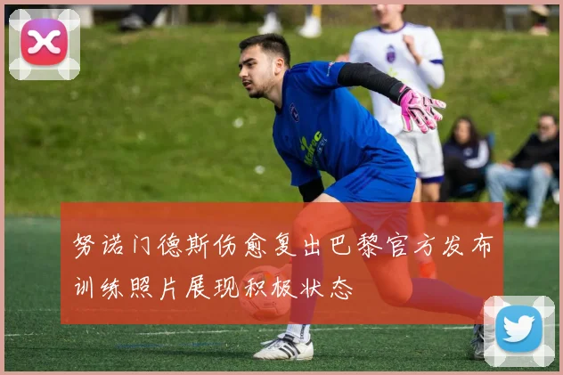 努诺门德斯伤愈复出巴黎官方发布训练照片展现积极状态