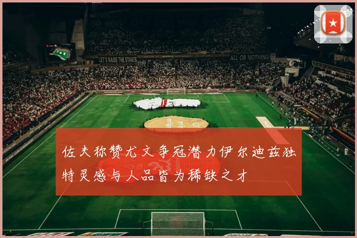 佐夫称赞尤文争冠潜力伊尔迪兹独特灵感与人品皆为稀缺之才