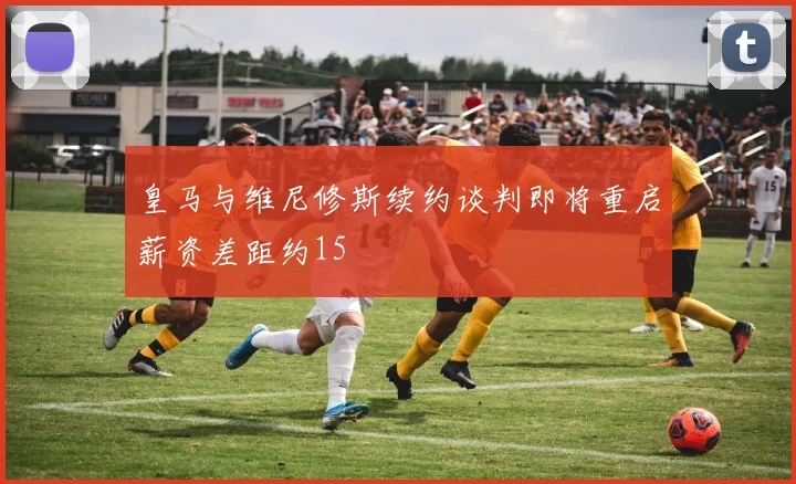 皇马与维尼修斯续约谈判即将重启薪资差距约15