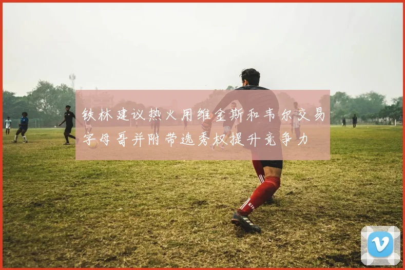 铁林建议热火用维金斯和韦尔交易字母哥并附带选秀权提升竞争力