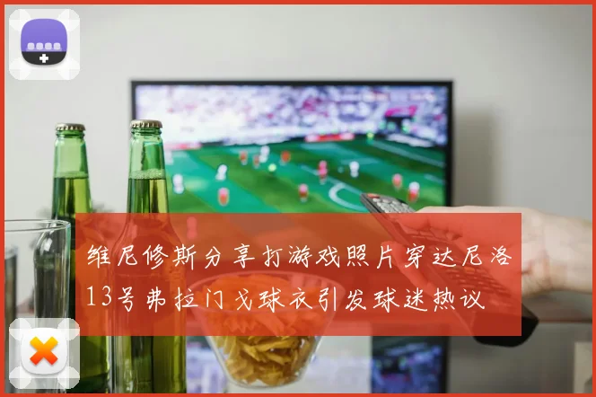 维尼修斯分享打游戏照片穿达尼洛13号弗拉门戈球衣引发球迷热议