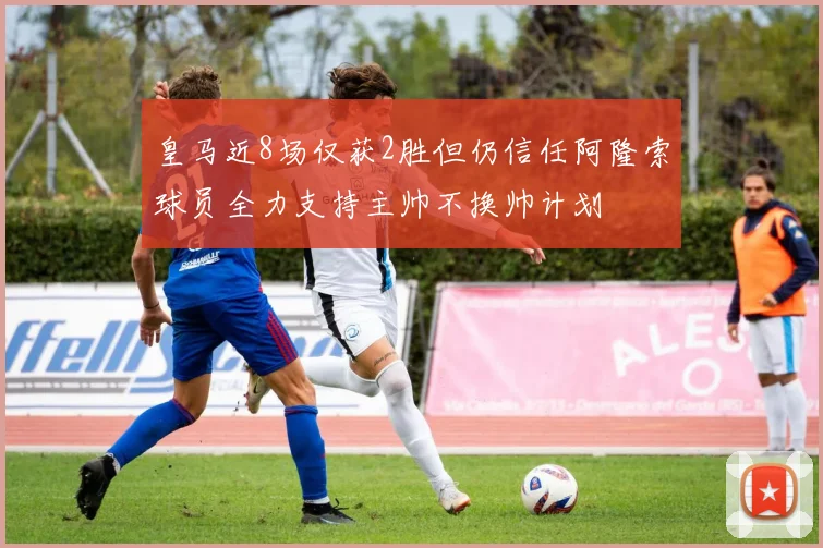 皇马近8场仅获2胜但仍信任阿隆索球员全力支持主帅不换帅计划