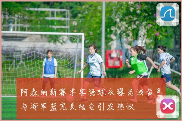 阿森纳新赛季客场球衣曝光浅黄色与海军蓝完美结合引发热议