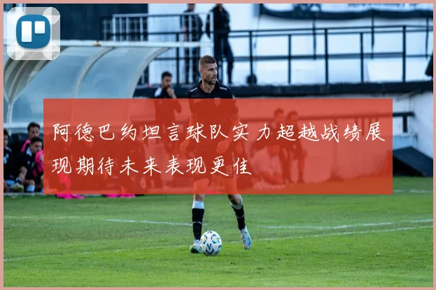 阿德巴约坦言球队实力超越战绩展现期待未来表现更佳