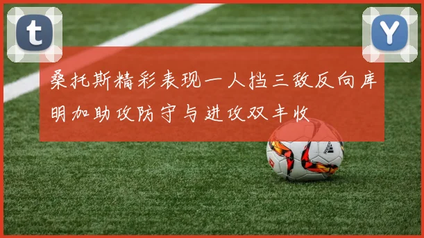桑托斯精彩表现一人挡三敌反向库明加助攻防守与进攻双丰收