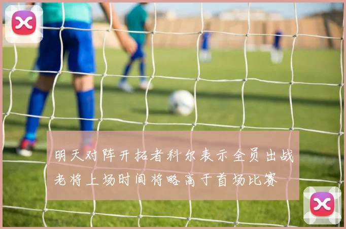 明天对阵开拓者科尔表示全员出战老将上场时间将略高于首场比赛