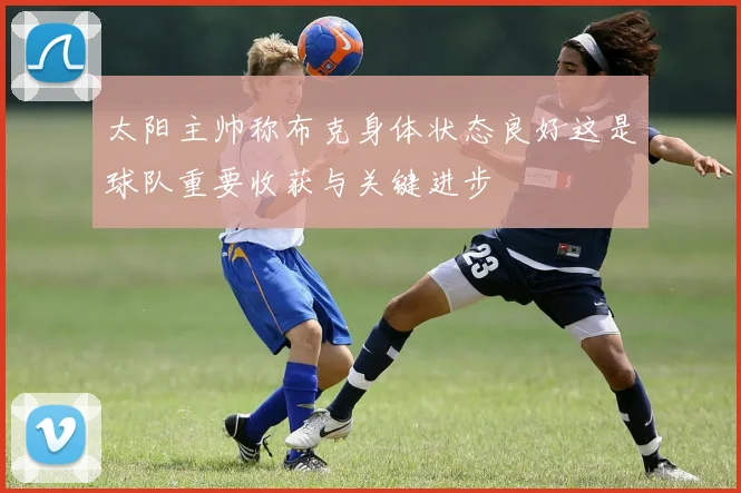 太阳主帅称布克身体状态良好这是球队重要收获与关键进步