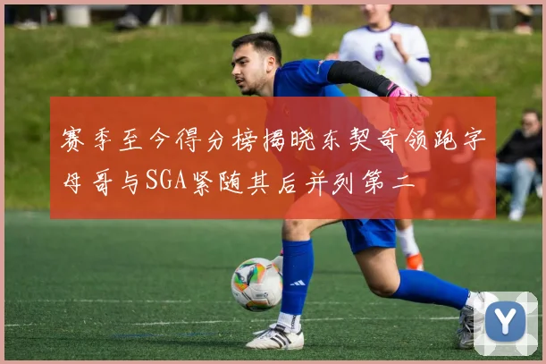 赛季至今得分榜揭晓东契奇领跑字母哥与SGA紧随其后并列第二