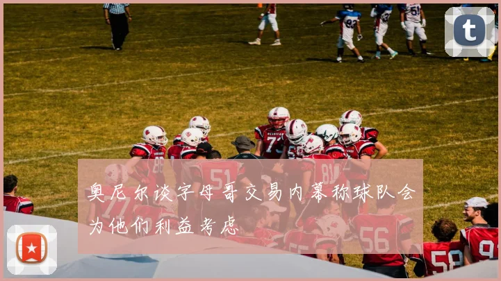 奥尼尔谈字母哥交易内幕称球队会为他们利益考虑