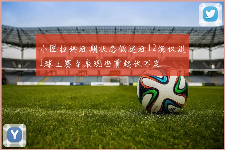 小图拉姆近期状态低迷近12场仅进1球上赛季表现也曾起伏不定