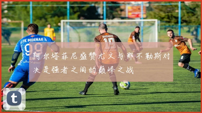 阿尔塔菲尼盛赞尤文与那不勒斯对决是强者之间的巅峰之战