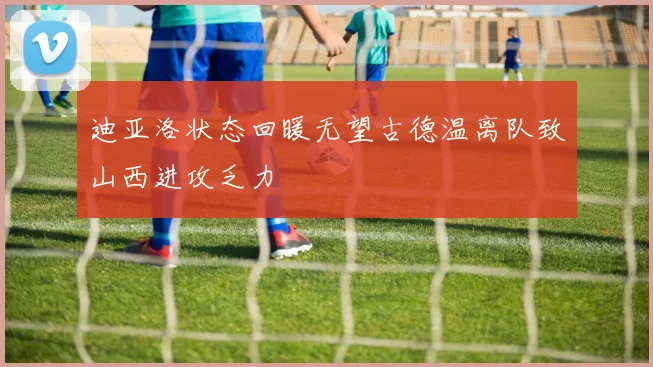 迪亚洛状态回暖无望古德温离队致山西进攻乏力