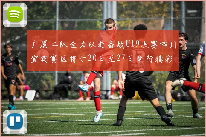 广厦二队全力以赴备战U19决赛四川宜宾赛区将于20日至27日举行精彩对决
