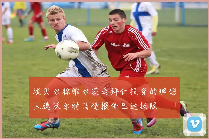 埃贝尔称维尔茨是拜仁投资的理想人选沃尔特马德报价已达极限