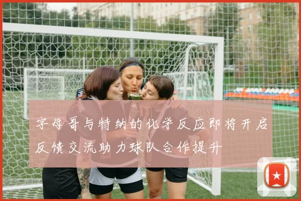 字母哥与特纳的化学反应即将开启反馈交流助力球队合作提升