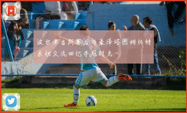 波尔津吉斯赛后与豪泽塔图姆怀特亲切交流回忆夺冠时光