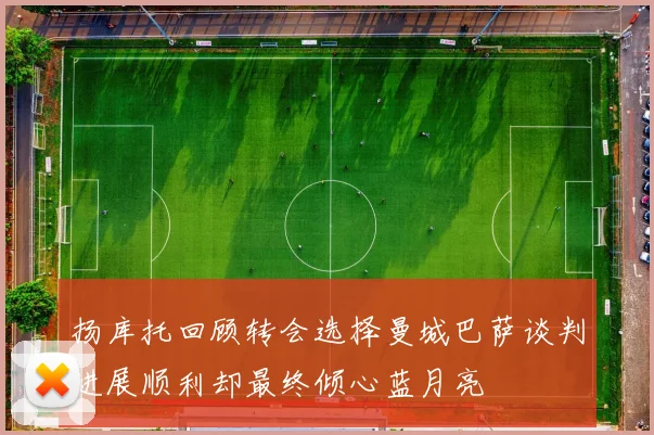 扬库托回顾转会选择曼城巴萨谈判进展顺利却最终倾心蓝月亮