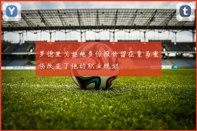 罗德里戈拒绝多份报价留在皇马重伤改变了他的职业规划