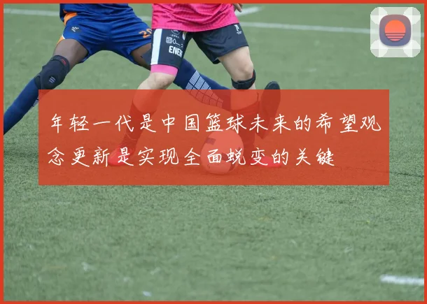 年轻一代是中国篮球未来的希望观念更新是实现全面蜕变的关键