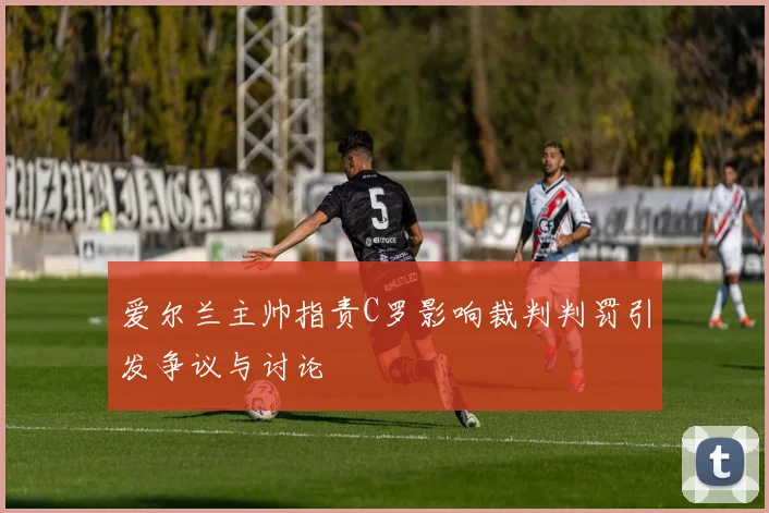 爱尔兰主帅指责C罗影响裁判判罚引发争议与讨论