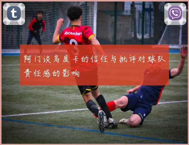 阿门谈乌度卡的信任与批评对球队责任感的影响