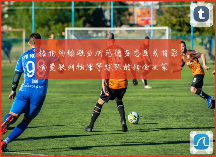 格伦约翰逊分析范德芬态度或将影响曼联利物浦等球队的转会决策