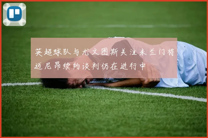 英超球队与尤文图斯关注米兰门将迈尼昂续约谈判仍在进行中