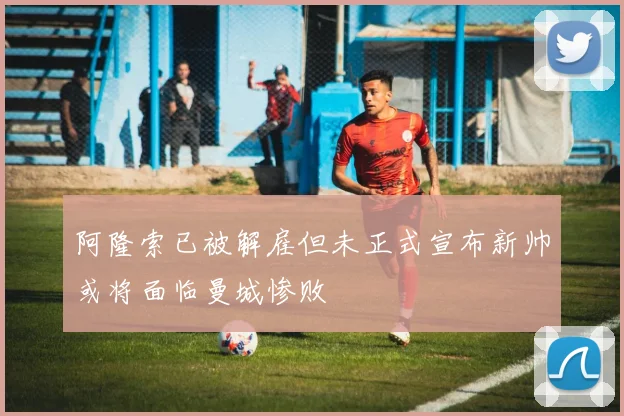 阿隆索已被解雇但未正式宣布新帅或将面临曼城惨败