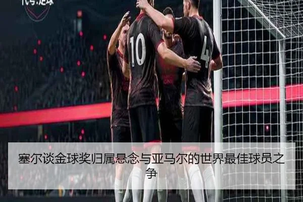 塞尔谈金球奖归属悬念与亚马尔的世界最佳球员之争(kaiyun)